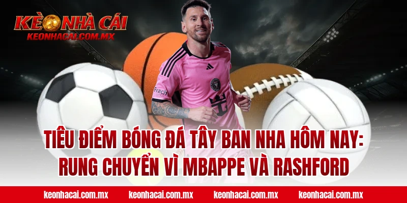 Tiêu điểm bóng đá Tây Ban Nha hôm nay: Rung chuyển vì Mbappe và Rashford